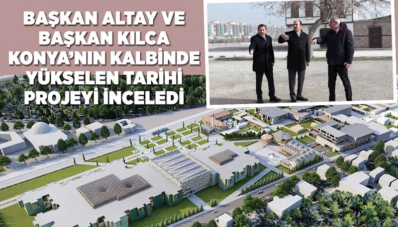 BAŞKAN ALTAY VE BAŞKAN KILCA KONYA’NIN KALBİNDE YÜKSELEN TARİHİ PROJEYİ İNCELEDİ